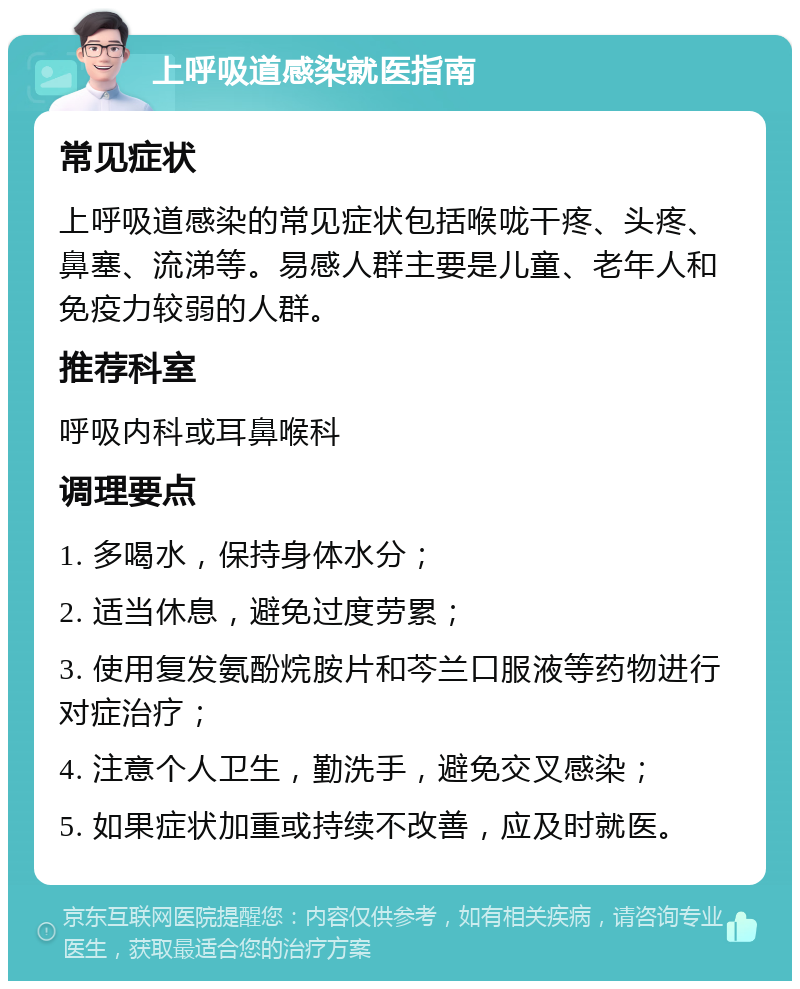 上呼吸道感染就医指南 常见症状 上呼吸道感染的常见症状包括喉咙干疼、头疼、鼻塞、流涕等。易感人群主要是儿童、老年人和免疫力较弱的人群。 推荐科室 呼吸内科或耳鼻喉科 调理要点 1. 多喝水，保持身体水分； 2. 适当休息，避免过度劳累； 3. 使用复发氨酚烷胺片和芩兰口服液等药物进行对症治疗； 4. 注意个人卫生，勤洗手，避免交叉感染； 5. 如果症状加重或持续不改善，应及时就医。