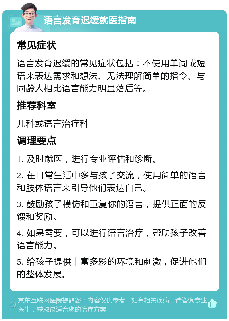 语言发育迟缓就医指南 常见症状 语言发育迟缓的常见症状包括：不使用单词或短语来表达需求和想法、无法理解简单的指令、与同龄人相比语言能力明显落后等。 推荐科室 儿科或语言治疗科 调理要点 1. 及时就医，进行专业评估和诊断。 2. 在日常生活中多与孩子交流，使用简单的语言和肢体语言来引导他们表达自己。 3. 鼓励孩子模仿和重复你的语言，提供正面的反馈和奖励。 4. 如果需要，可以进行语言治疗，帮助孩子改善语言能力。 5. 给孩子提供丰富多彩的环境和刺激，促进他们的整体发展。