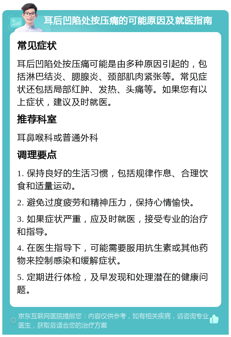 耳后凹陷处按压痛的可能原因及就医指南 常见症状 耳后凹陷处按压痛可能是由多种原因引起的，包括淋巴结炎、腮腺炎、颈部肌肉紧张等。常见症状还包括局部红肿、发热、头痛等。如果您有以上症状，建议及时就医。 推荐科室 耳鼻喉科或普通外科 调理要点 1. 保持良好的生活习惯，包括规律作息、合理饮食和适量运动。 2. 避免过度疲劳和精神压力，保持心情愉快。 3. 如果症状严重，应及时就医，接受专业的治疗和指导。 4. 在医生指导下，可能需要服用抗生素或其他药物来控制感染和缓解症状。 5. 定期进行体检，及早发现和处理潜在的健康问题。