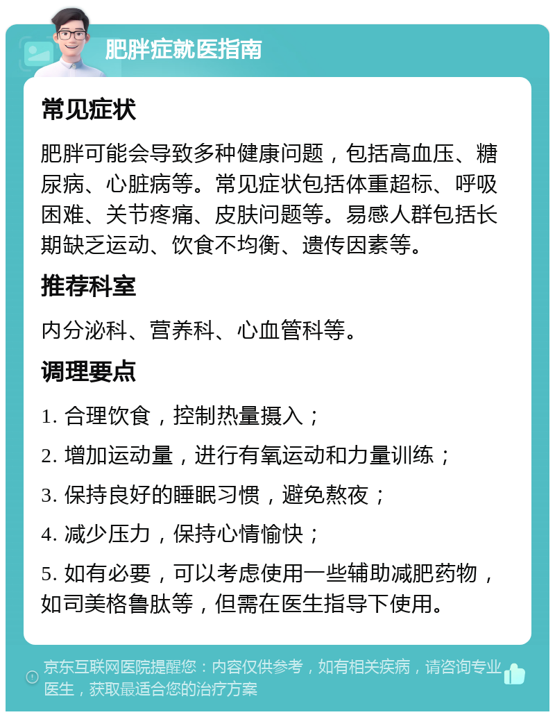 肥胖症就医指南 常见症状 肥胖可能会导致多种健康问题，包括高血压、糖尿病、心脏病等。常见症状包括体重超标、呼吸困难、关节疼痛、皮肤问题等。易感人群包括长期缺乏运动、饮食不均衡、遗传因素等。 推荐科室 内分泌科、营养科、心血管科等。 调理要点 1. 合理饮食，控制热量摄入； 2. 增加运动量，进行有氧运动和力量训练； 3. 保持良好的睡眠习惯，避免熬夜； 4. 减少压力，保持心情愉快； 5. 如有必要，可以考虑使用一些辅助减肥药物，如司美格鲁肽等，但需在医生指导下使用。