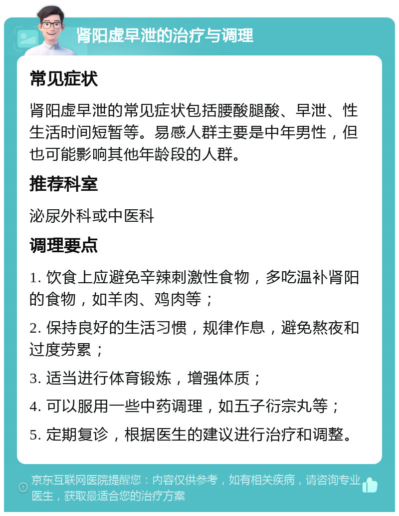 肾阳虚早泄的治疗与调理 常见症状 肾阳虚早泄的常见症状包括腰酸腿酸、早泄、性生活时间短暂等。易感人群主要是中年男性，但也可能影响其他年龄段的人群。 推荐科室 泌尿外科或中医科 调理要点 1. 饮食上应避免辛辣刺激性食物，多吃温补肾阳的食物，如羊肉、鸡肉等； 2. 保持良好的生活习惯，规律作息，避免熬夜和过度劳累； 3. 适当进行体育锻炼，增强体质； 4. 可以服用一些中药调理，如五子衍宗丸等； 5. 定期复诊，根据医生的建议进行治疗和调整。