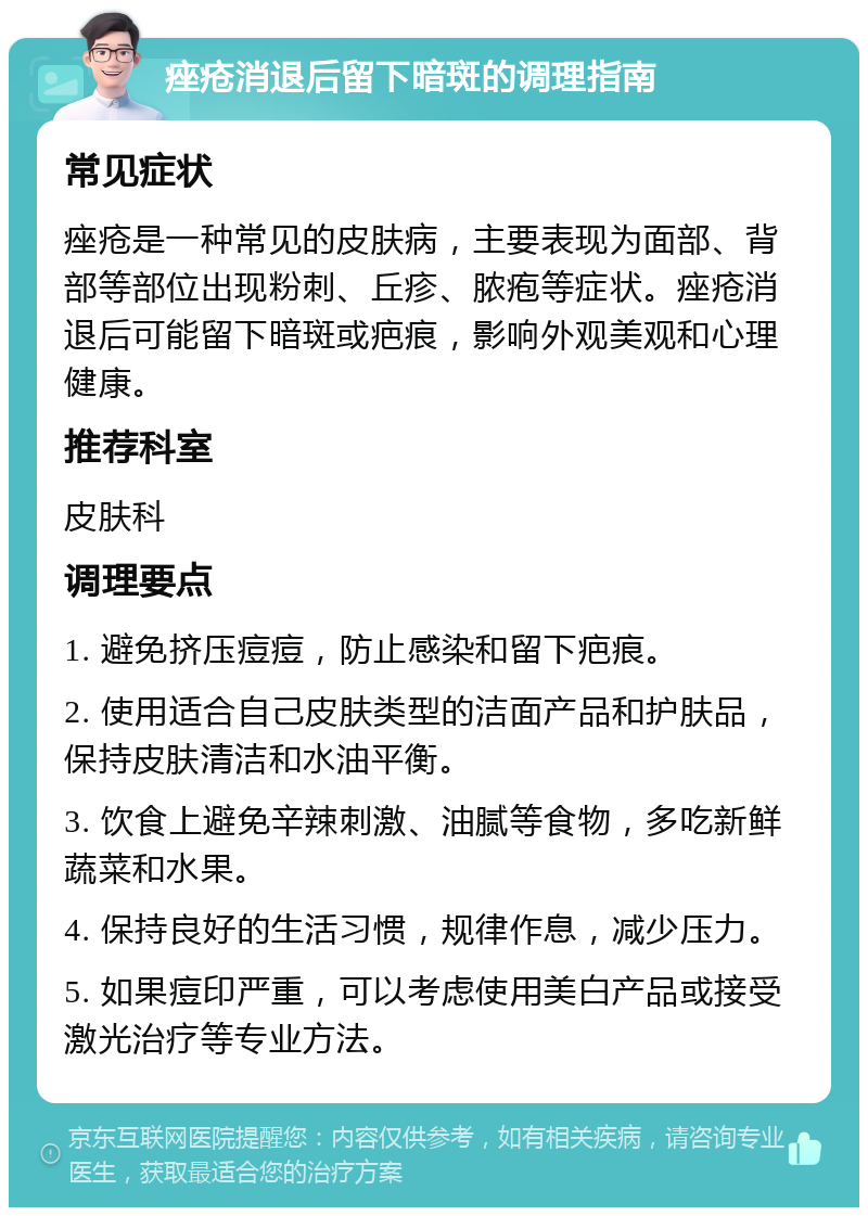 痤疮消退后留下暗斑的调理指南 常见症状 痤疮是一种常见的皮肤病，主要表现为面部、背部等部位出现粉刺、丘疹、脓疱等症状。痤疮消退后可能留下暗斑或疤痕，影响外观美观和心理健康。 推荐科室 皮肤科 调理要点 1. 避免挤压痘痘，防止感染和留下疤痕。 2. 使用适合自己皮肤类型的洁面产品和护肤品，保持皮肤清洁和水油平衡。 3. 饮食上避免辛辣刺激、油腻等食物，多吃新鲜蔬菜和水果。 4. 保持良好的生活习惯，规律作息，减少压力。 5. 如果痘印严重，可以考虑使用美白产品或接受激光治疗等专业方法。