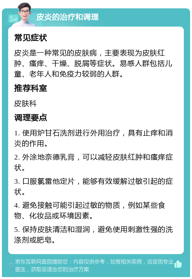 皮炎的治疗和调理 常见症状 皮炎是一种常见的皮肤病，主要表现为皮肤红肿、瘙痒、干燥、脱屑等症状。易感人群包括儿童、老年人和免疫力较弱的人群。 推荐科室 皮肤科 调理要点 1. 使用炉甘石洗剂进行外用治疗，具有止痒和消炎的作用。 2. 外涂地奈德乳膏，可以减轻皮肤红肿和瘙痒症状。 3. 口服氯雷他定片，能够有效缓解过敏引起的症状。 4. 避免接触可能引起过敏的物质，例如某些食物、化妆品或环境因素。 5. 保持皮肤清洁和湿润，避免使用刺激性强的洗涤剂或肥皂。