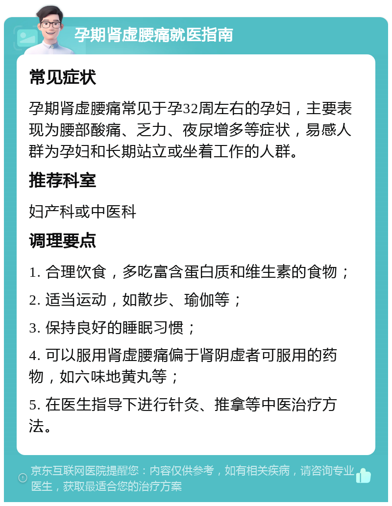 孕期肾虚腰痛就医指南 常见症状 孕期肾虚腰痛常见于孕32周左右的孕妇，主要表现为腰部酸痛、乏力、夜尿增多等症状，易感人群为孕妇和长期站立或坐着工作的人群。 推荐科室 妇产科或中医科 调理要点 1. 合理饮食，多吃富含蛋白质和维生素的食物； 2. 适当运动，如散步、瑜伽等； 3. 保持良好的睡眠习惯； 4. 可以服用肾虚腰痛偏于肾阴虚者可服用的药物，如六味地黄丸等； 5. 在医生指导下进行针灸、推拿等中医治疗方法。