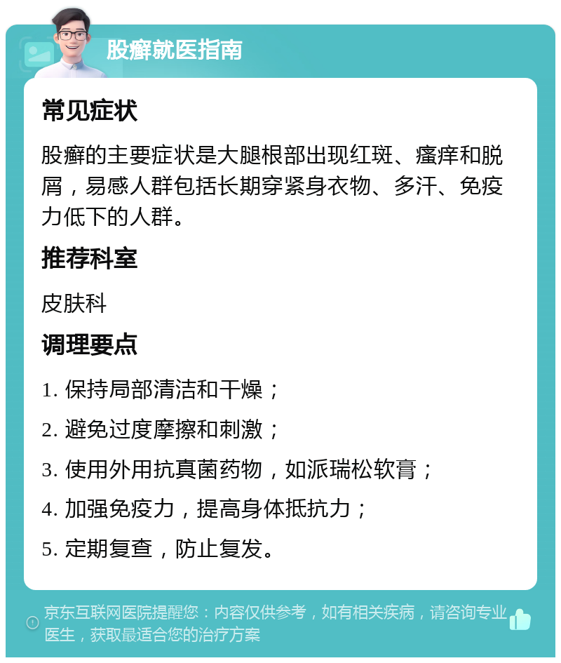 股癣就医指南 常见症状 股癣的主要症状是大腿根部出现红斑、瘙痒和脱屑，易感人群包括长期穿紧身衣物、多汗、免疫力低下的人群。 推荐科室 皮肤科 调理要点 1. 保持局部清洁和干燥； 2. 避免过度摩擦和刺激； 3. 使用外用抗真菌药物，如派瑞松软膏； 4. 加强免疫力，提高身体抵抗力； 5. 定期复查，防止复发。