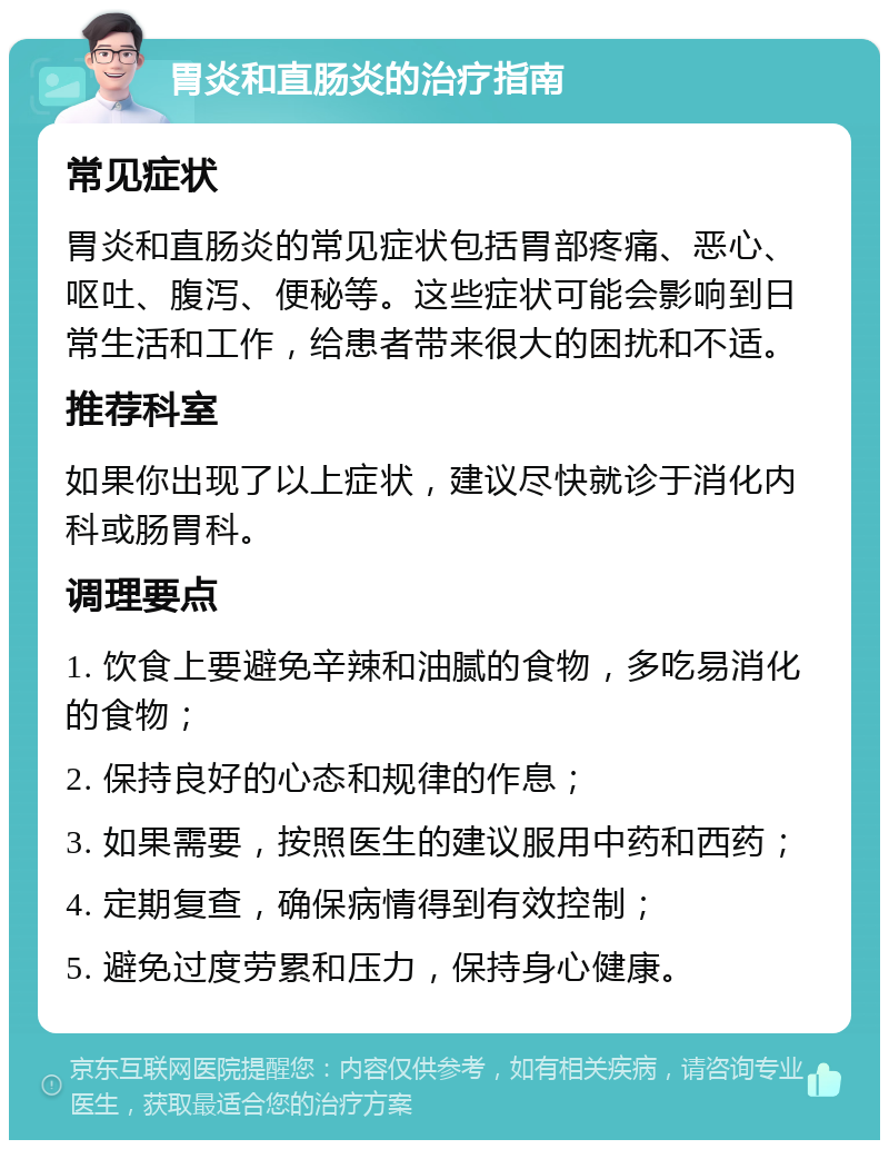 胃炎和直肠炎的治疗指南 常见症状 胃炎和直肠炎的常见症状包括胃部疼痛、恶心、呕吐、腹泻、便秘等。这些症状可能会影响到日常生活和工作，给患者带来很大的困扰和不适。 推荐科室 如果你出现了以上症状，建议尽快就诊于消化内科或肠胃科。 调理要点 1. 饮食上要避免辛辣和油腻的食物，多吃易消化的食物； 2. 保持良好的心态和规律的作息； 3. 如果需要，按照医生的建议服用中药和西药； 4. 定期复查，确保病情得到有效控制； 5. 避免过度劳累和压力，保持身心健康。