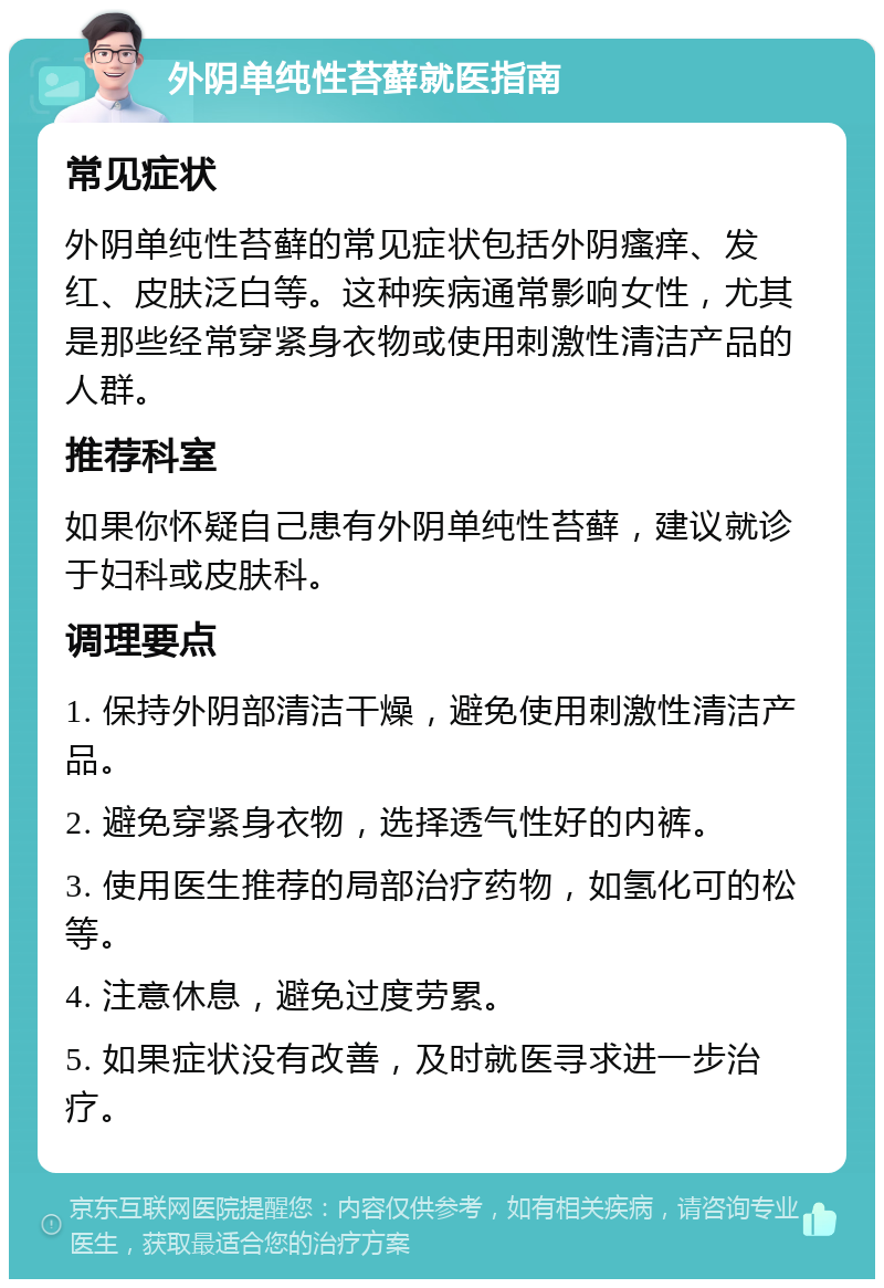 外阴单纯性苔藓就医指南 常见症状 外阴单纯性苔藓的常见症状包括外阴瘙痒、发红、皮肤泛白等。这种疾病通常影响女性，尤其是那些经常穿紧身衣物或使用刺激性清洁产品的人群。 推荐科室 如果你怀疑自己患有外阴单纯性苔藓，建议就诊于妇科或皮肤科。 调理要点 1. 保持外阴部清洁干燥，避免使用刺激性清洁产品。 2. 避免穿紧身衣物，选择透气性好的内裤。 3. 使用医生推荐的局部治疗药物，如氢化可的松等。 4. 注意休息，避免过度劳累。 5. 如果症状没有改善，及时就医寻求进一步治疗。