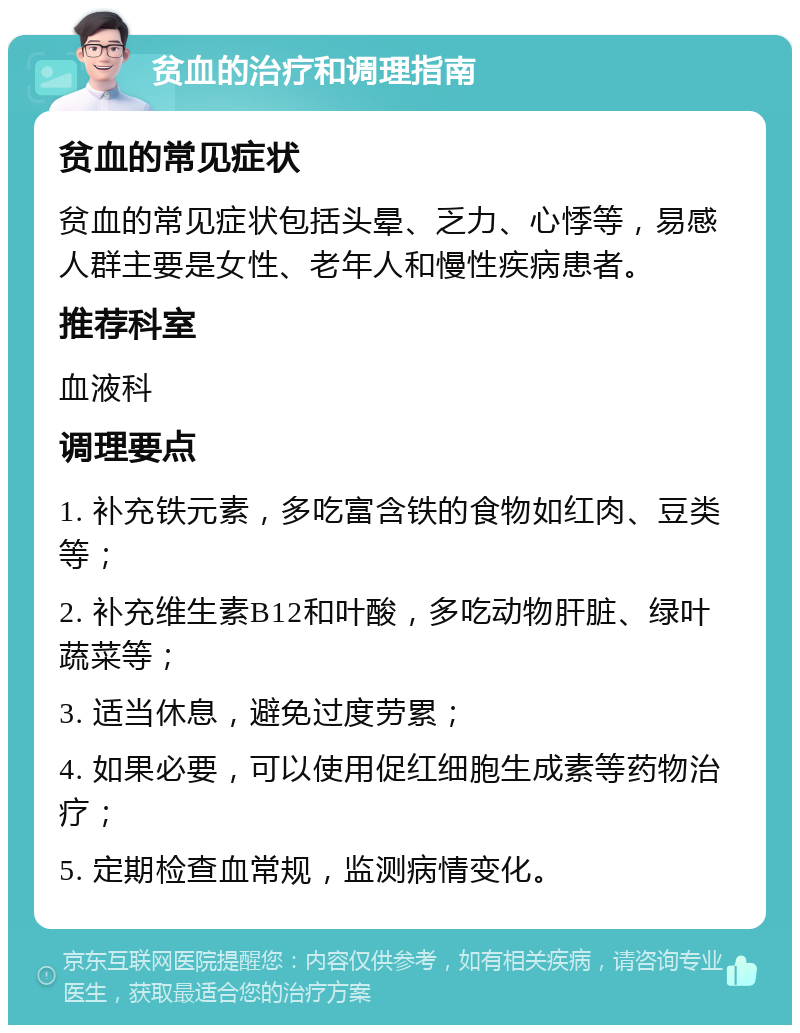 贫血的治疗和调理指南 贫血的常见症状 贫血的常见症状包括头晕、乏力、心悸等，易感人群主要是女性、老年人和慢性疾病患者。 推荐科室 血液科 调理要点 1. 补充铁元素，多吃富含铁的食物如红肉、豆类等； 2. 补充维生素B12和叶酸，多吃动物肝脏、绿叶蔬菜等； 3. 适当休息，避免过度劳累； 4. 如果必要，可以使用促红细胞生成素等药物治疗； 5. 定期检查血常规，监测病情变化。