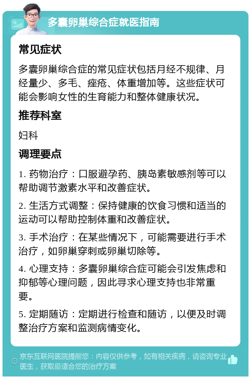 多囊卵巢综合症就医指南 常见症状 多囊卵巢综合症的常见症状包括月经不规律、月经量少、多毛、痤疮、体重增加等。这些症状可能会影响女性的生育能力和整体健康状况。 推荐科室 妇科 调理要点 1. 药物治疗：口服避孕药、胰岛素敏感剂等可以帮助调节激素水平和改善症状。 2. 生活方式调整：保持健康的饮食习惯和适当的运动可以帮助控制体重和改善症状。 3. 手术治疗：在某些情况下，可能需要进行手术治疗，如卵巢穿刺或卵巢切除等。 4. 心理支持：多囊卵巢综合症可能会引发焦虑和抑郁等心理问题，因此寻求心理支持也非常重要。 5. 定期随访：定期进行检查和随访，以便及时调整治疗方案和监测病情变化。