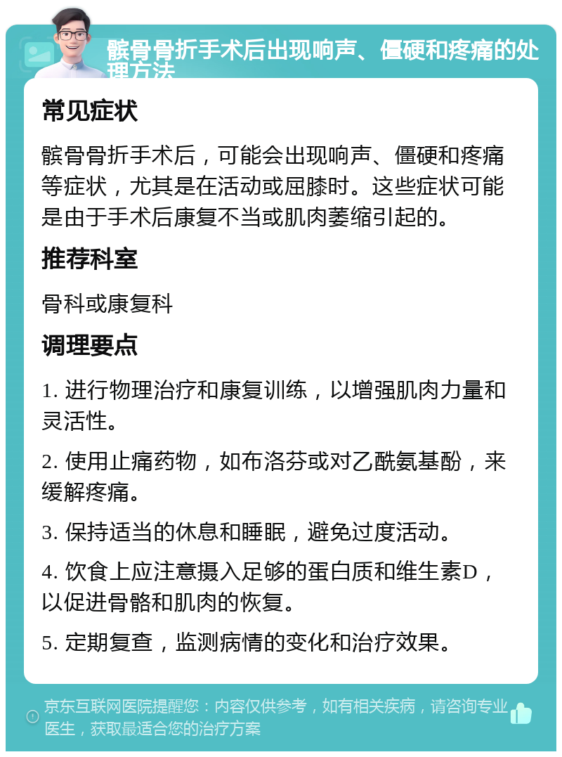 髌骨骨折手术后出现响声、僵硬和疼痛的处理方法 常见症状 髌骨骨折手术后，可能会出现响声、僵硬和疼痛等症状，尤其是在活动或屈膝时。这些症状可能是由于手术后康复不当或肌肉萎缩引起的。 推荐科室 骨科或康复科 调理要点 1. 进行物理治疗和康复训练，以增强肌肉力量和灵活性。 2. 使用止痛药物，如布洛芬或对乙酰氨基酚，来缓解疼痛。 3. 保持适当的休息和睡眠，避免过度活动。 4. 饮食上应注意摄入足够的蛋白质和维生素D，以促进骨骼和肌肉的恢复。 5. 定期复查，监测病情的变化和治疗效果。