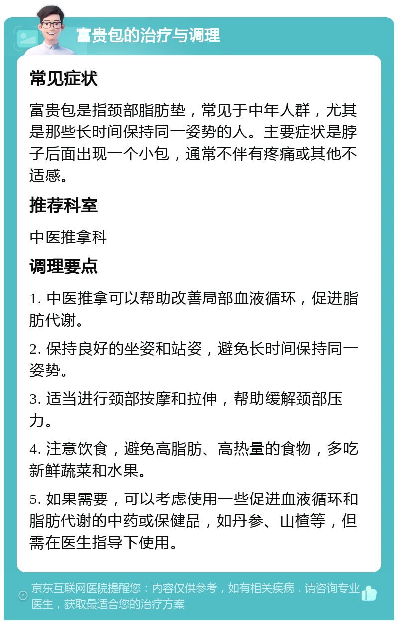 富贵包的治疗与调理 常见症状 富贵包是指颈部脂肪垫，常见于中年人群，尤其是那些长时间保持同一姿势的人。主要症状是脖子后面出现一个小包，通常不伴有疼痛或其他不适感。 推荐科室 中医推拿科 调理要点 1. 中医推拿可以帮助改善局部血液循环，促进脂肪代谢。 2. 保持良好的坐姿和站姿，避免长时间保持同一姿势。 3. 适当进行颈部按摩和拉伸，帮助缓解颈部压力。 4. 注意饮食，避免高脂肪、高热量的食物，多吃新鲜蔬菜和水果。 5. 如果需要，可以考虑使用一些促进血液循环和脂肪代谢的中药或保健品，如丹参、山楂等，但需在医生指导下使用。