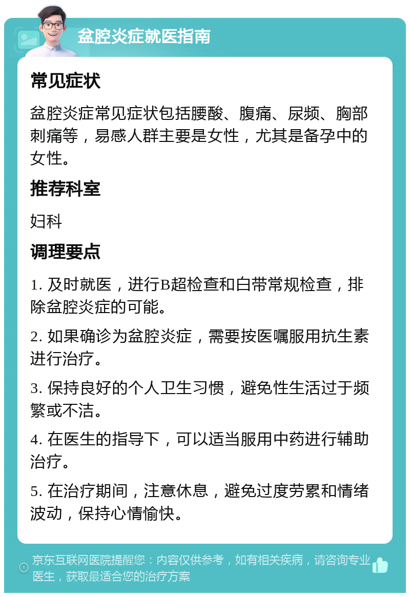 盆腔炎症就医指南 常见症状 盆腔炎症常见症状包括腰酸、腹痛、尿频、胸部刺痛等，易感人群主要是女性，尤其是备孕中的女性。 推荐科室 妇科 调理要点 1. 及时就医，进行B超检查和白带常规检查，排除盆腔炎症的可能。 2. 如果确诊为盆腔炎症，需要按医嘱服用抗生素进行治疗。 3. 保持良好的个人卫生习惯，避免性生活过于频繁或不洁。 4. 在医生的指导下，可以适当服用中药进行辅助治疗。 5. 在治疗期间，注意休息，避免过度劳累和情绪波动，保持心情愉快。