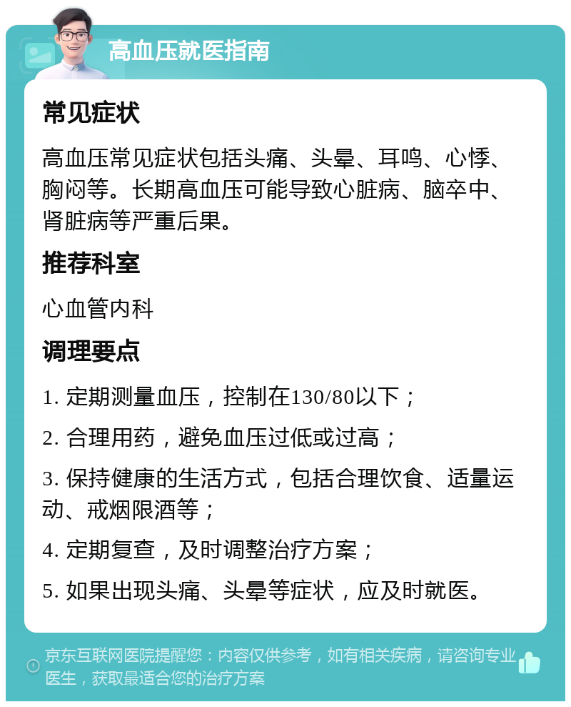 高血压就医指南 常见症状 高血压常见症状包括头痛、头晕、耳鸣、心悸、胸闷等。长期高血压可能导致心脏病、脑卒中、肾脏病等严重后果。 推荐科室 心血管内科 调理要点 1. 定期测量血压，控制在130/80以下； 2. 合理用药，避免血压过低或过高； 3. 保持健康的生活方式，包括合理饮食、适量运动、戒烟限酒等； 4. 定期复查，及时调整治疗方案； 5. 如果出现头痛、头晕等症状，应及时就医。