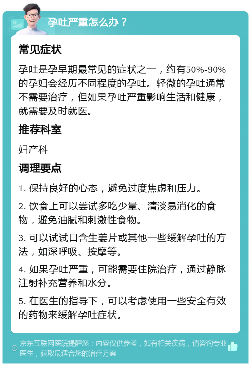 孕吐严重怎么办？ 常见症状 孕吐是孕早期最常见的症状之一，约有50%-90%的孕妇会经历不同程度的孕吐。轻微的孕吐通常不需要治疗，但如果孕吐严重影响生活和健康，就需要及时就医。 推荐科室 妇产科 调理要点 1. 保持良好的心态，避免过度焦虑和压力。 2. 饮食上可以尝试多吃少量、清淡易消化的食物，避免油腻和刺激性食物。 3. 可以试试口含生姜片或其他一些缓解孕吐的方法，如深呼吸、按摩等。 4. 如果孕吐严重，可能需要住院治疗，通过静脉注射补充营养和水分。 5. 在医生的指导下，可以考虑使用一些安全有效的药物来缓解孕吐症状。