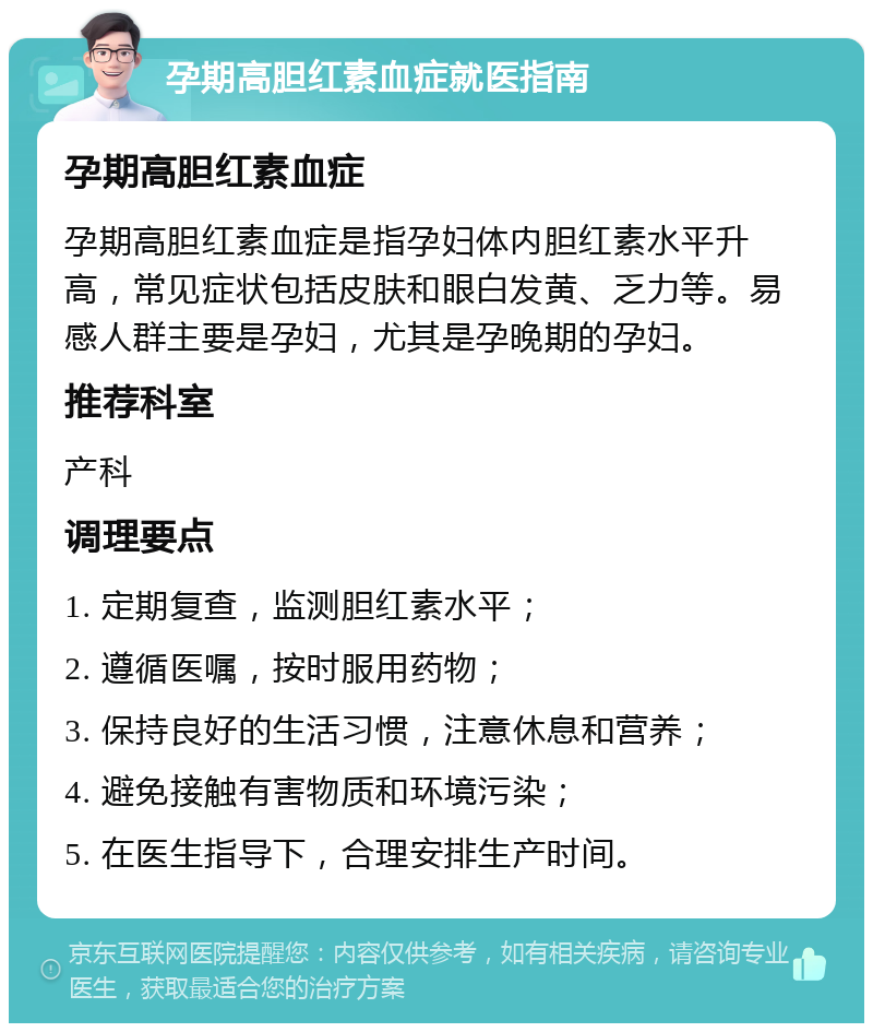 孕期高胆红素血症就医指南 孕期高胆红素血症 孕期高胆红素血症是指孕妇体内胆红素水平升高，常见症状包括皮肤和眼白发黄、乏力等。易感人群主要是孕妇，尤其是孕晚期的孕妇。 推荐科室 产科 调理要点 1. 定期复查，监测胆红素水平； 2. 遵循医嘱，按时服用药物； 3. 保持良好的生活习惯，注意休息和营养； 4. 避免接触有害物质和环境污染； 5. 在医生指导下，合理安排生产时间。