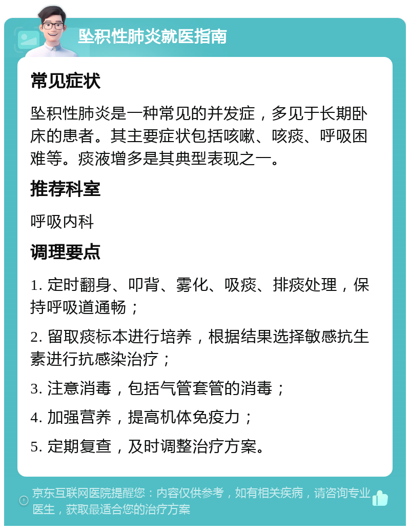 坠积性肺炎就医指南 常见症状 坠积性肺炎是一种常见的并发症，多见于长期卧床的患者。其主要症状包括咳嗽、咳痰、呼吸困难等。痰液增多是其典型表现之一。 推荐科室 呼吸内科 调理要点 1. 定时翻身、叩背、雾化、吸痰、排痰处理，保持呼吸道通畅； 2. 留取痰标本进行培养，根据结果选择敏感抗生素进行抗感染治疗； 3. 注意消毒，包括气管套管的消毒； 4. 加强营养，提高机体免疫力； 5. 定期复查，及时调整治疗方案。