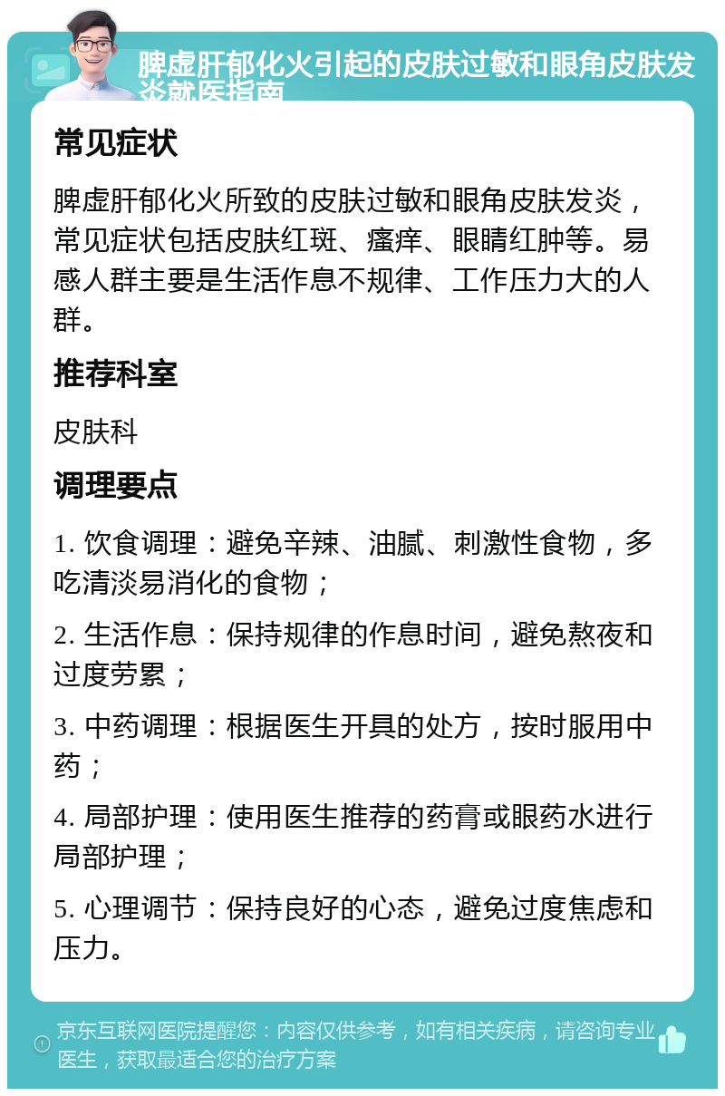 脾虚肝郁化火引起的皮肤过敏和眼角皮肤发炎就医指南 常见症状 脾虚肝郁化火所致的皮肤过敏和眼角皮肤发炎，常见症状包括皮肤红斑、瘙痒、眼睛红肿等。易感人群主要是生活作息不规律、工作压力大的人群。 推荐科室 皮肤科 调理要点 1. 饮食调理：避免辛辣、油腻、刺激性食物，多吃清淡易消化的食物； 2. 生活作息：保持规律的作息时间，避免熬夜和过度劳累； 3. 中药调理：根据医生开具的处方，按时服用中药； 4. 局部护理：使用医生推荐的药膏或眼药水进行局部护理； 5. 心理调节：保持良好的心态，避免过度焦虑和压力。