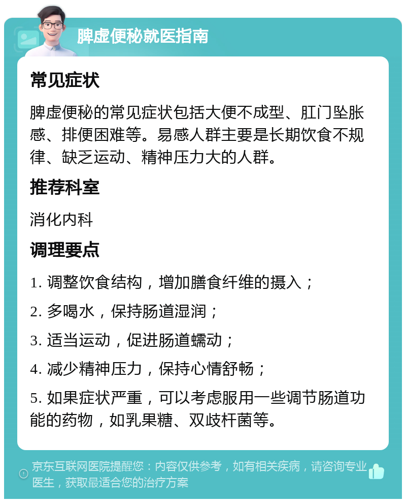 脾虚便秘就医指南 常见症状 脾虚便秘的常见症状包括大便不成型、肛门坠胀感、排便困难等。易感人群主要是长期饮食不规律、缺乏运动、精神压力大的人群。 推荐科室 消化内科 调理要点 1. 调整饮食结构，增加膳食纤维的摄入； 2. 多喝水，保持肠道湿润； 3. 适当运动，促进肠道蠕动； 4. 减少精神压力，保持心情舒畅； 5. 如果症状严重，可以考虑服用一些调节肠道功能的药物，如乳果糖、双歧杆菌等。