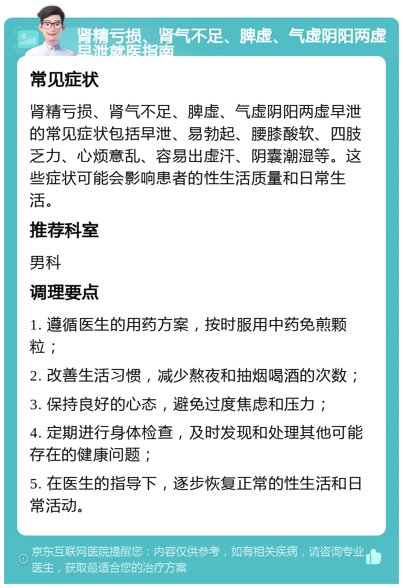 肾精亏损、肾气不足、脾虚、气虚阴阳两虚早泄就医指南 常见症状 肾精亏损、肾气不足、脾虚、气虚阴阳两虚早泄的常见症状包括早泄、易勃起、腰膝酸软、四肢乏力、心烦意乱、容易出虚汗、阴囊潮湿等。这些症状可能会影响患者的性生活质量和日常生活。 推荐科室 男科 调理要点 1. 遵循医生的用药方案，按时服用中药免煎颗粒； 2. 改善生活习惯，减少熬夜和抽烟喝酒的次数； 3. 保持良好的心态，避免过度焦虑和压力； 4. 定期进行身体检查，及时发现和处理其他可能存在的健康问题； 5. 在医生的指导下，逐步恢复正常的性生活和日常活动。