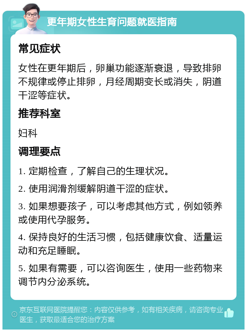 更年期女性生育问题就医指南 常见症状 女性在更年期后，卵巢功能逐渐衰退，导致排卵不规律或停止排卵，月经周期变长或消失，阴道干涩等症状。 推荐科室 妇科 调理要点 1. 定期检查，了解自己的生理状况。 2. 使用润滑剂缓解阴道干涩的症状。 3. 如果想要孩子，可以考虑其他方式，例如领养或使用代孕服务。 4. 保持良好的生活习惯，包括健康饮食、适量运动和充足睡眠。 5. 如果有需要，可以咨询医生，使用一些药物来调节内分泌系统。