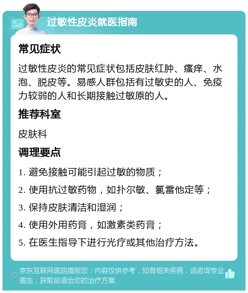 过敏性皮炎就医指南 常见症状 过敏性皮炎的常见症状包括皮肤红肿、瘙痒、水泡、脱皮等。易感人群包括有过敏史的人、免疫力较弱的人和长期接触过敏原的人。 推荐科室 皮肤科 调理要点 1. 避免接触可能引起过敏的物质； 2. 使用抗过敏药物，如扑尔敏、氯雷他定等； 3. 保持皮肤清洁和湿润； 4. 使用外用药膏，如激素类药膏； 5. 在医生指导下进行光疗或其他治疗方法。