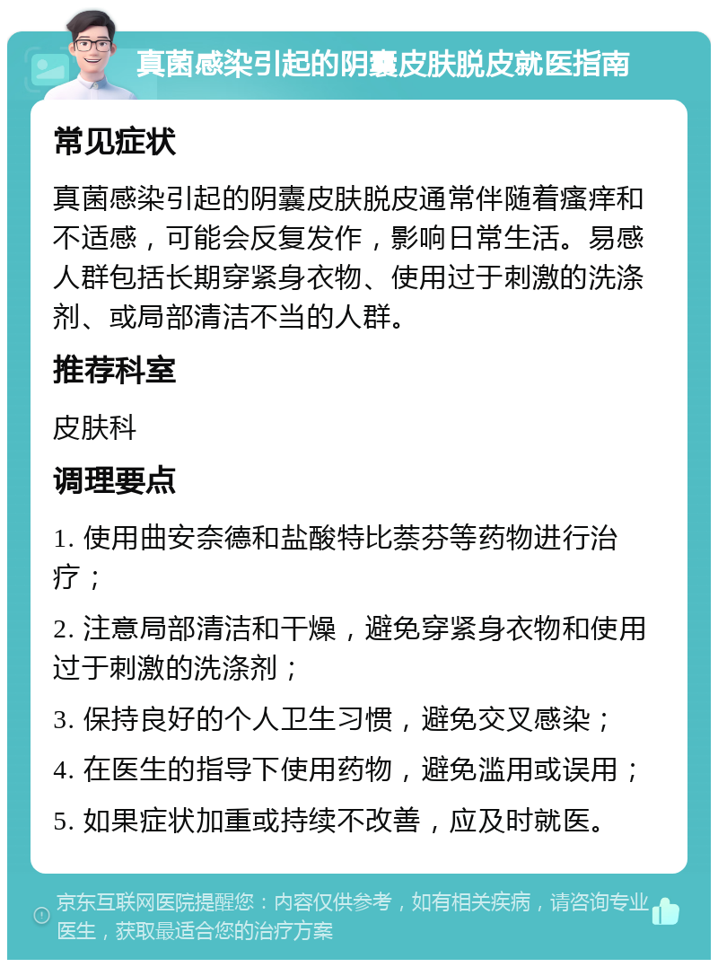 真菌感染引起的阴囊皮肤脱皮就医指南 常见症状 真菌感染引起的阴囊皮肤脱皮通常伴随着瘙痒和不适感，可能会反复发作，影响日常生活。易感人群包括长期穿紧身衣物、使用过于刺激的洗涤剂、或局部清洁不当的人群。 推荐科室 皮肤科 调理要点 1. 使用曲安奈德和盐酸特比萘芬等药物进行治疗； 2. 注意局部清洁和干燥，避免穿紧身衣物和使用过于刺激的洗涤剂； 3. 保持良好的个人卫生习惯，避免交叉感染； 4. 在医生的指导下使用药物，避免滥用或误用； 5. 如果症状加重或持续不改善，应及时就医。