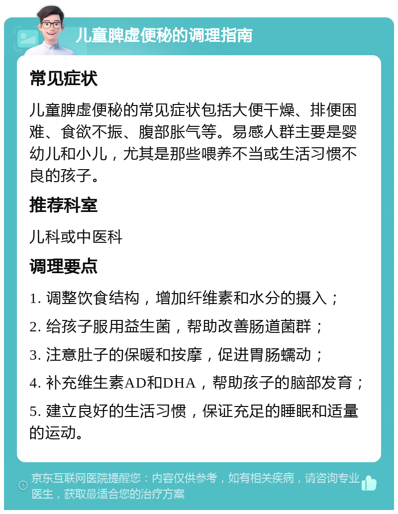 儿童脾虚便秘的调理指南 常见症状 儿童脾虚便秘的常见症状包括大便干燥、排便困难、食欲不振、腹部胀气等。易感人群主要是婴幼儿和小儿，尤其是那些喂养不当或生活习惯不良的孩子。 推荐科室 儿科或中医科 调理要点 1. 调整饮食结构，增加纤维素和水分的摄入； 2. 给孩子服用益生菌，帮助改善肠道菌群； 3. 注意肚子的保暖和按摩，促进胃肠蠕动； 4. 补充维生素AD和DHA，帮助孩子的脑部发育； 5. 建立良好的生活习惯，保证充足的睡眠和适量的运动。