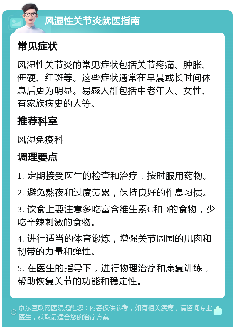 风湿性关节炎就医指南 常见症状 风湿性关节炎的常见症状包括关节疼痛、肿胀、僵硬、红斑等。这些症状通常在早晨或长时间休息后更为明显。易感人群包括中老年人、女性、有家族病史的人等。 推荐科室 风湿免疫科 调理要点 1. 定期接受医生的检查和治疗，按时服用药物。 2. 避免熬夜和过度劳累，保持良好的作息习惯。 3. 饮食上要注意多吃富含维生素C和D的食物，少吃辛辣刺激的食物。 4. 进行适当的体育锻炼，增强关节周围的肌肉和韧带的力量和弹性。 5. 在医生的指导下，进行物理治疗和康复训练，帮助恢复关节的功能和稳定性。