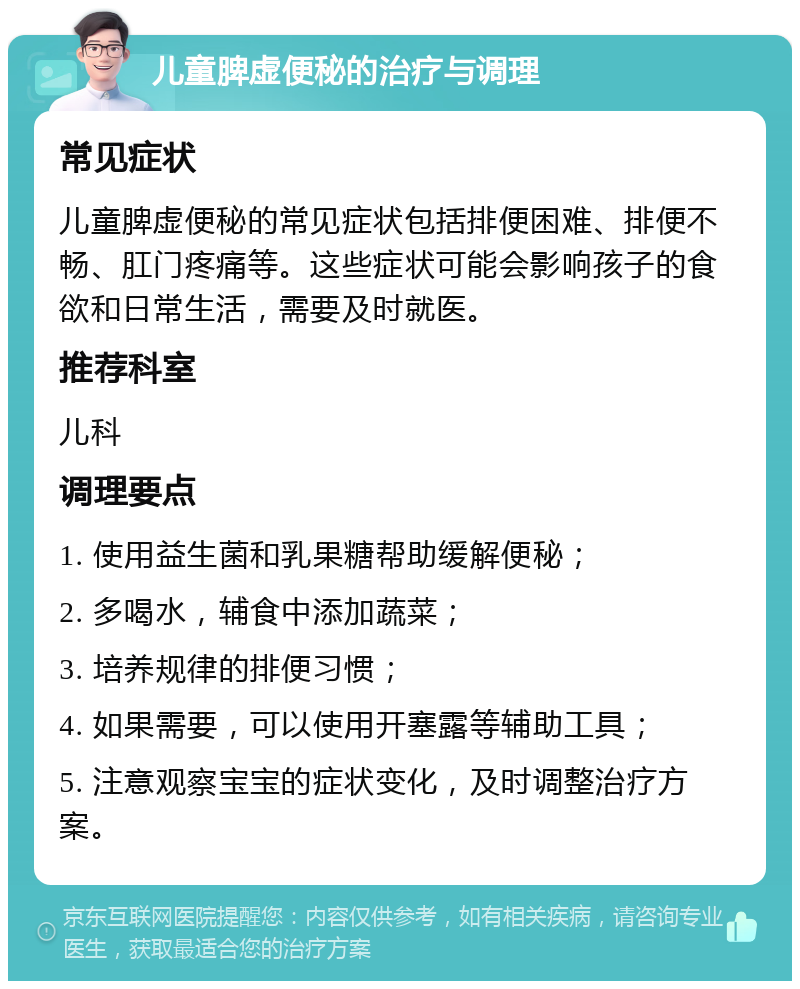 儿童脾虚便秘的治疗与调理 常见症状 儿童脾虚便秘的常见症状包括排便困难、排便不畅、肛门疼痛等。这些症状可能会影响孩子的食欲和日常生活，需要及时就医。 推荐科室 儿科 调理要点 1. 使用益生菌和乳果糖帮助缓解便秘； 2. 多喝水，辅食中添加蔬菜； 3. 培养规律的排便习惯； 4. 如果需要，可以使用开塞露等辅助工具； 5. 注意观察宝宝的症状变化，及时调整治疗方案。