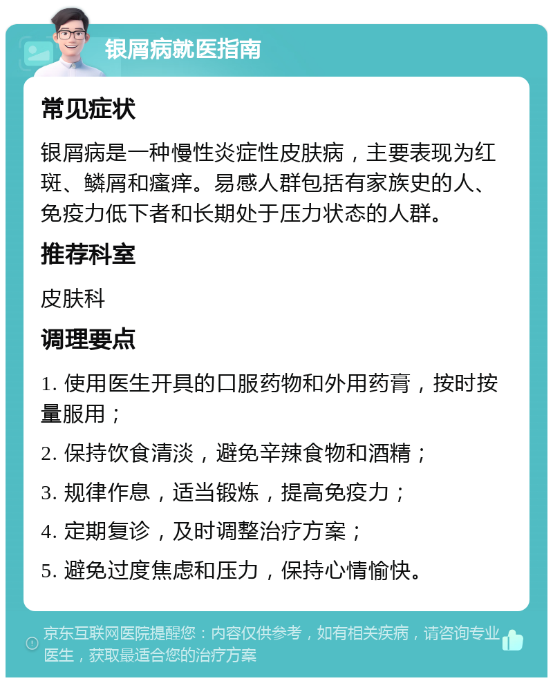 银屑病就医指南 常见症状 银屑病是一种慢性炎症性皮肤病，主要表现为红斑、鳞屑和瘙痒。易感人群包括有家族史的人、免疫力低下者和长期处于压力状态的人群。 推荐科室 皮肤科 调理要点 1. 使用医生开具的口服药物和外用药膏，按时按量服用； 2. 保持饮食清淡，避免辛辣食物和酒精； 3. 规律作息，适当锻炼，提高免疫力； 4. 定期复诊，及时调整治疗方案； 5. 避免过度焦虑和压力，保持心情愉快。