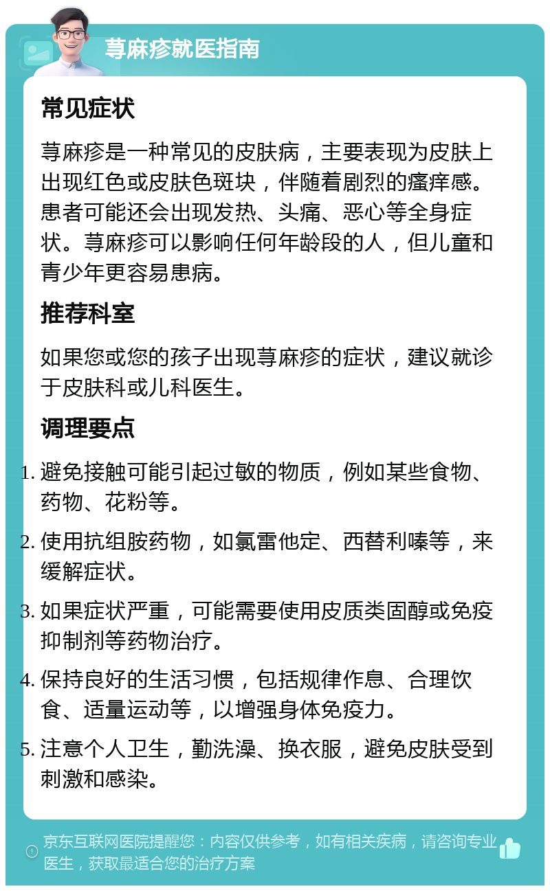 荨麻疹就医指南 常见症状 荨麻疹是一种常见的皮肤病，主要表现为皮肤上出现红色或皮肤色斑块，伴随着剧烈的瘙痒感。患者可能还会出现发热、头痛、恶心等全身症状。荨麻疹可以影响任何年龄段的人，但儿童和青少年更容易患病。 推荐科室 如果您或您的孩子出现荨麻疹的症状，建议就诊于皮肤科或儿科医生。 调理要点 避免接触可能引起过敏的物质，例如某些食物、药物、花粉等。 使用抗组胺药物，如氯雷他定、西替利嗪等，来缓解症状。 如果症状严重，可能需要使用皮质类固醇或免疫抑制剂等药物治疗。 保持良好的生活习惯，包括规律作息、合理饮食、适量运动等，以增强身体免疫力。 注意个人卫生，勤洗澡、换衣服，避免皮肤受到刺激和感染。