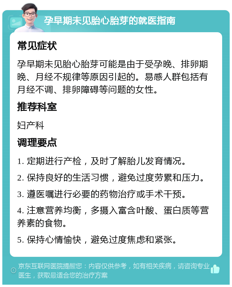 孕早期未见胎心胎芽的就医指南 常见症状 孕早期未见胎心胎芽可能是由于受孕晚、排卵期晚、月经不规律等原因引起的。易感人群包括有月经不调、排卵障碍等问题的女性。 推荐科室 妇产科 调理要点 1. 定期进行产检，及时了解胎儿发育情况。 2. 保持良好的生活习惯，避免过度劳累和压力。 3. 遵医嘱进行必要的药物治疗或手术干预。 4. 注意营养均衡，多摄入富含叶酸、蛋白质等营养素的食物。 5. 保持心情愉快，避免过度焦虑和紧张。