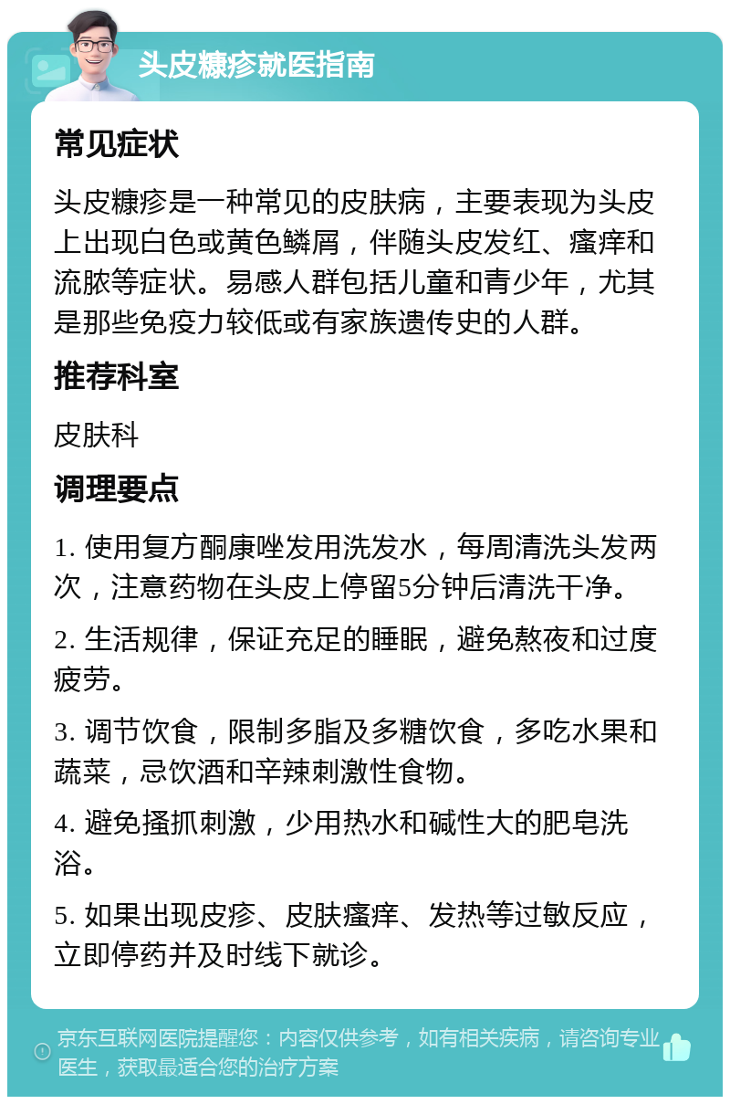 头皮糠疹就医指南 常见症状 头皮糠疹是一种常见的皮肤病，主要表现为头皮上出现白色或黄色鳞屑，伴随头皮发红、瘙痒和流脓等症状。易感人群包括儿童和青少年，尤其是那些免疫力较低或有家族遗传史的人群。 推荐科室 皮肤科 调理要点 1. 使用复方酮康唑发用洗发水，每周清洗头发两次，注意药物在头皮上停留5分钟后清洗干净。 2. 生活规律，保证充足的睡眠，避免熬夜和过度疲劳。 3. 调节饮食，限制多脂及多糖饮食，多吃水果和蔬菜，忌饮酒和辛辣刺激性食物。 4. 避免搔抓刺激，少用热水和碱性大的肥皂洗浴。 5. 如果出现皮疹、皮肤瘙痒、发热等过敏反应，立即停药并及时线下就诊。