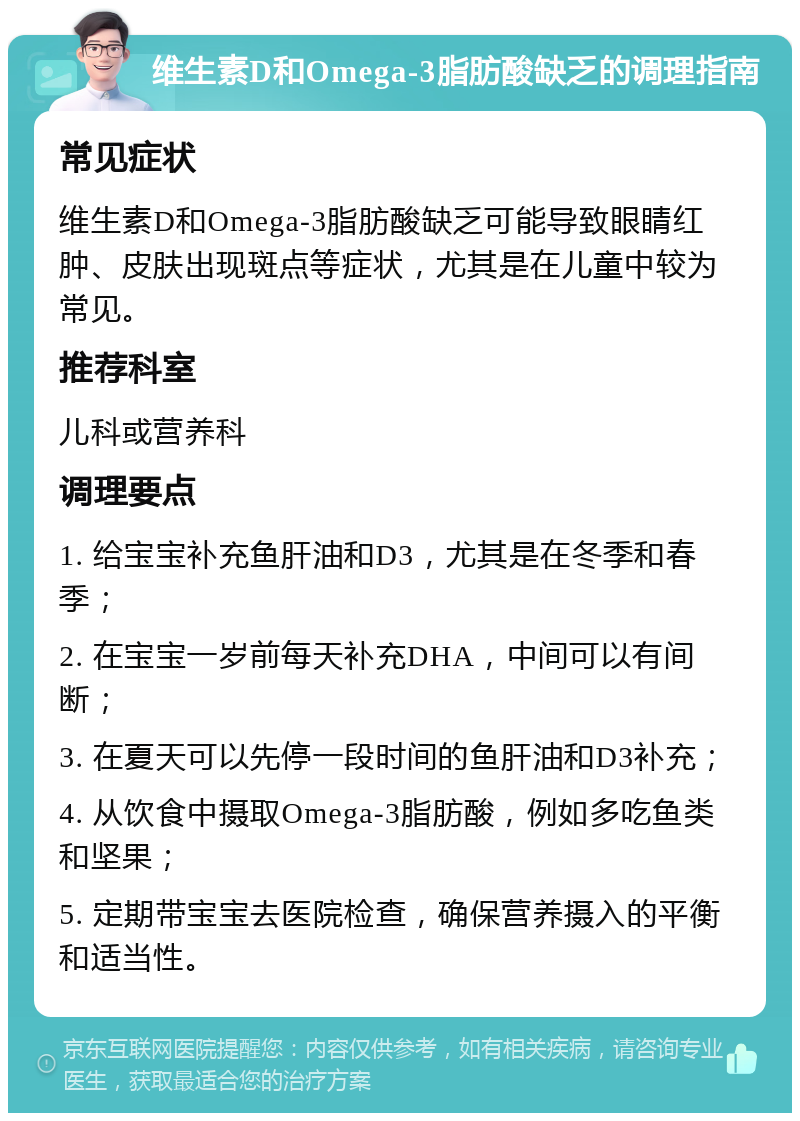 维生素D和Omega-3脂肪酸缺乏的调理指南 常见症状 维生素D和Omega-3脂肪酸缺乏可能导致眼睛红肿、皮肤出现斑点等症状，尤其是在儿童中较为常见。 推荐科室 儿科或营养科 调理要点 1. 给宝宝补充鱼肝油和D3，尤其是在冬季和春季； 2. 在宝宝一岁前每天补充DHA，中间可以有间断； 3. 在夏天可以先停一段时间的鱼肝油和D3补充； 4. 从饮食中摄取Omega-3脂肪酸，例如多吃鱼类和坚果； 5. 定期带宝宝去医院检查，确保营养摄入的平衡和适当性。