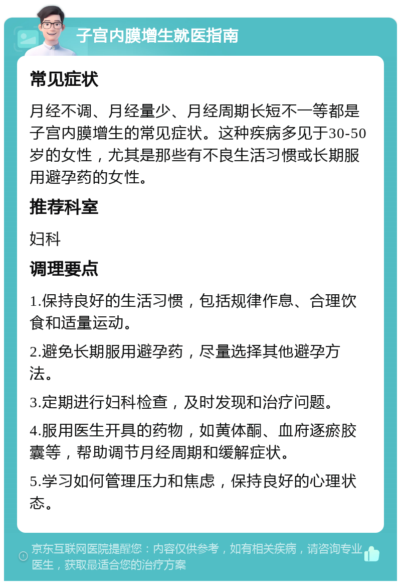 子宫内膜增生就医指南 常见症状 月经不调、月经量少、月经周期长短不一等都是子宫内膜增生的常见症状。这种疾病多见于30-50岁的女性，尤其是那些有不良生活习惯或长期服用避孕药的女性。 推荐科室 妇科 调理要点 1.保持良好的生活习惯，包括规律作息、合理饮食和适量运动。 2.避免长期服用避孕药，尽量选择其他避孕方法。 3.定期进行妇科检查，及时发现和治疗问题。 4.服用医生开具的药物，如黄体酮、血府逐瘀胶囊等，帮助调节月经周期和缓解症状。 5.学习如何管理压力和焦虑，保持良好的心理状态。