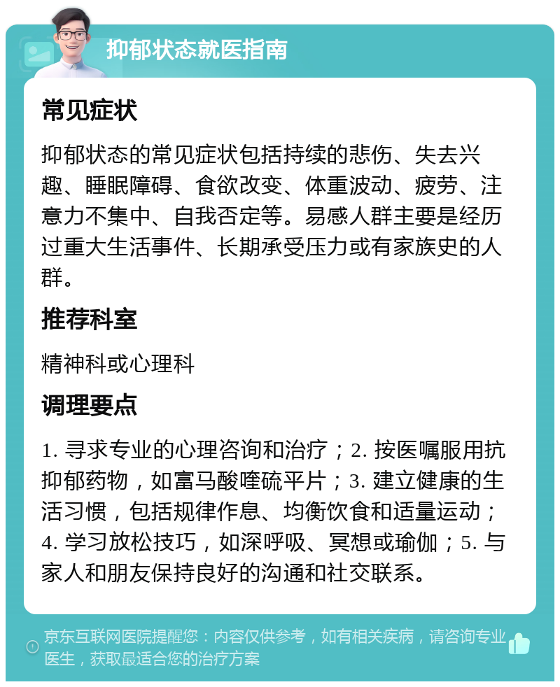 抑郁状态就医指南 常见症状 抑郁状态的常见症状包括持续的悲伤、失去兴趣、睡眠障碍、食欲改变、体重波动、疲劳、注意力不集中、自我否定等。易感人群主要是经历过重大生活事件、长期承受压力或有家族史的人群。 推荐科室 精神科或心理科 调理要点 1. 寻求专业的心理咨询和治疗；2. 按医嘱服用抗抑郁药物，如富马酸喹硫平片；3. 建立健康的生活习惯，包括规律作息、均衡饮食和适量运动；4. 学习放松技巧，如深呼吸、冥想或瑜伽；5. 与家人和朋友保持良好的沟通和社交联系。