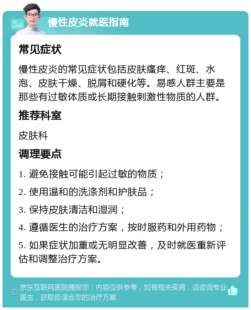 慢性皮炎就医指南 常见症状 慢性皮炎的常见症状包括皮肤瘙痒、红斑、水泡、皮肤干燥、脱屑和硬化等。易感人群主要是那些有过敏体质或长期接触刺激性物质的人群。 推荐科室 皮肤科 调理要点 1. 避免接触可能引起过敏的物质； 2. 使用温和的洗涤剂和护肤品； 3. 保持皮肤清洁和湿润； 4. 遵循医生的治疗方案，按时服药和外用药物； 5. 如果症状加重或无明显改善，及时就医重新评估和调整治疗方案。