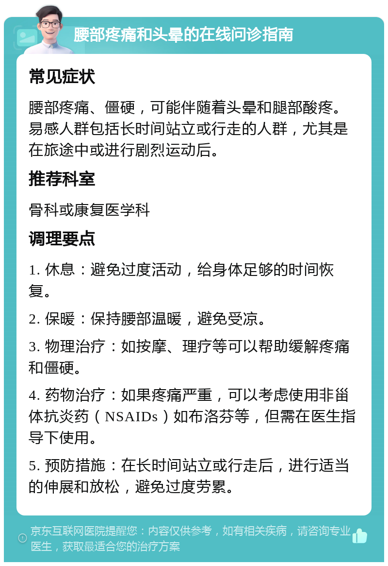 腰部疼痛和头晕的在线问诊指南 常见症状 腰部疼痛、僵硬，可能伴随着头晕和腿部酸疼。易感人群包括长时间站立或行走的人群，尤其是在旅途中或进行剧烈运动后。 推荐科室 骨科或康复医学科 调理要点 1. 休息：避免过度活动，给身体足够的时间恢复。 2. 保暖：保持腰部温暖，避免受凉。 3. 物理治疗：如按摩、理疗等可以帮助缓解疼痛和僵硬。 4. 药物治疗：如果疼痛严重，可以考虑使用非甾体抗炎药（NSAIDs）如布洛芬等，但需在医生指导下使用。 5. 预防措施：在长时间站立或行走后，进行适当的伸展和放松，避免过度劳累。