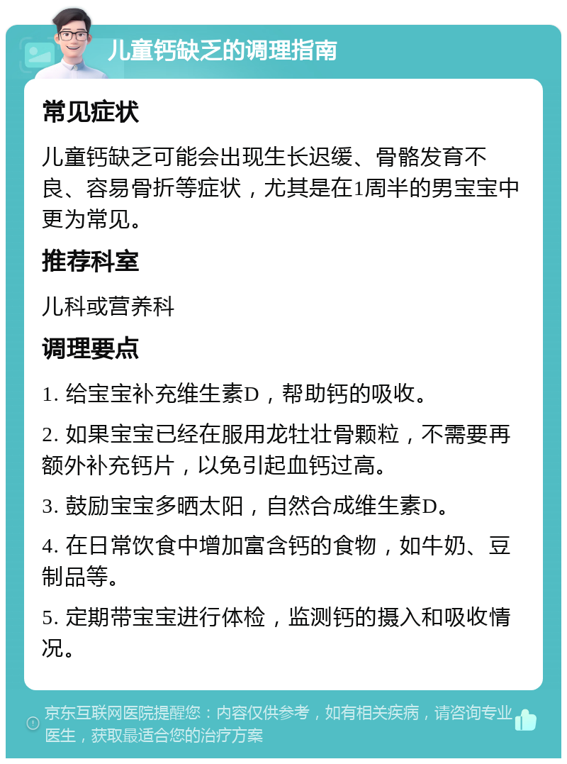 儿童钙缺乏的调理指南 常见症状 儿童钙缺乏可能会出现生长迟缓、骨骼发育不良、容易骨折等症状，尤其是在1周半的男宝宝中更为常见。 推荐科室 儿科或营养科 调理要点 1. 给宝宝补充维生素D，帮助钙的吸收。 2. 如果宝宝已经在服用龙牡壮骨颗粒，不需要再额外补充钙片，以免引起血钙过高。 3. 鼓励宝宝多晒太阳，自然合成维生素D。 4. 在日常饮食中增加富含钙的食物，如牛奶、豆制品等。 5. 定期带宝宝进行体检，监测钙的摄入和吸收情况。