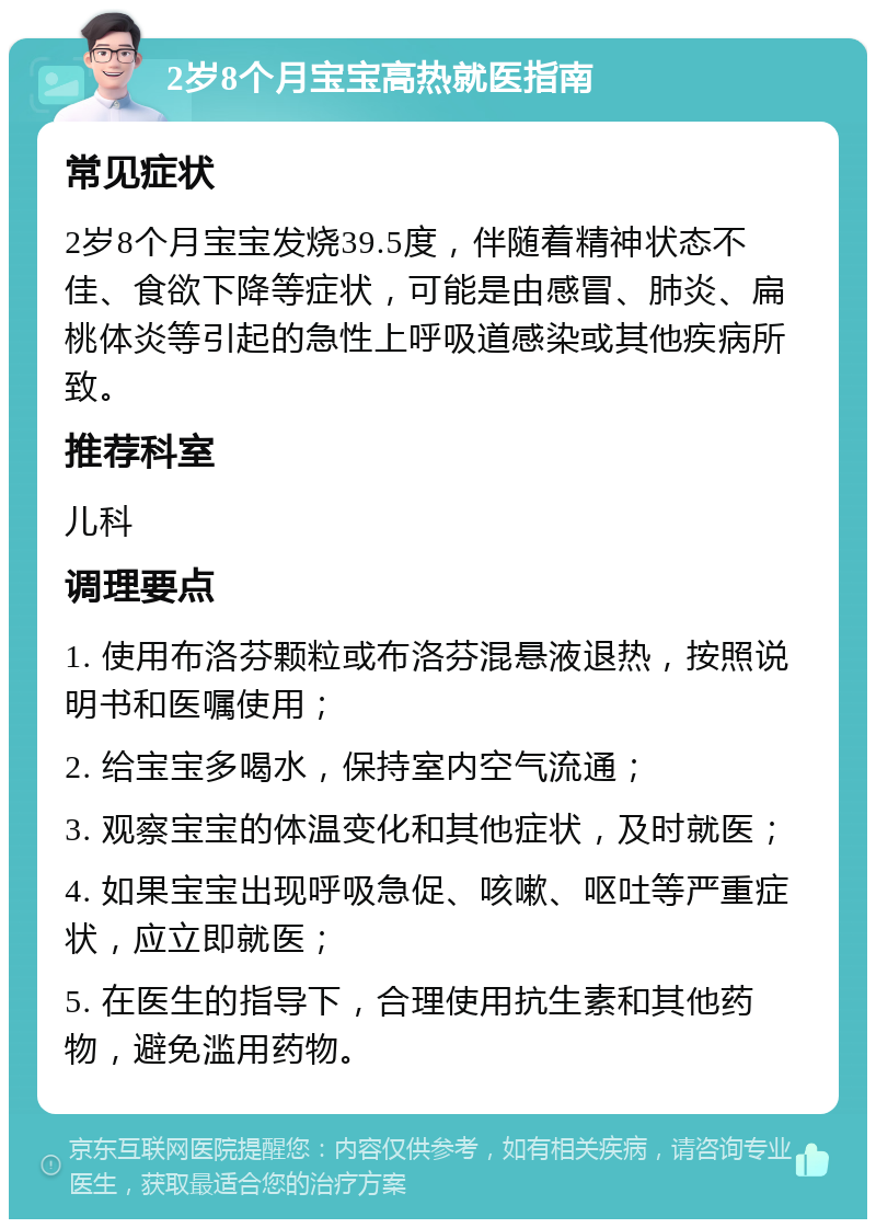 2岁8个月宝宝高热就医指南 常见症状 2岁8个月宝宝发烧39.5度，伴随着精神状态不佳、食欲下降等症状，可能是由感冒、肺炎、扁桃体炎等引起的急性上呼吸道感染或其他疾病所致。 推荐科室 儿科 调理要点 1. 使用布洛芬颗粒或布洛芬混悬液退热，按照说明书和医嘱使用； 2. 给宝宝多喝水，保持室内空气流通； 3. 观察宝宝的体温变化和其他症状，及时就医； 4. 如果宝宝出现呼吸急促、咳嗽、呕吐等严重症状，应立即就医； 5. 在医生的指导下，合理使用抗生素和其他药物，避免滥用药物。