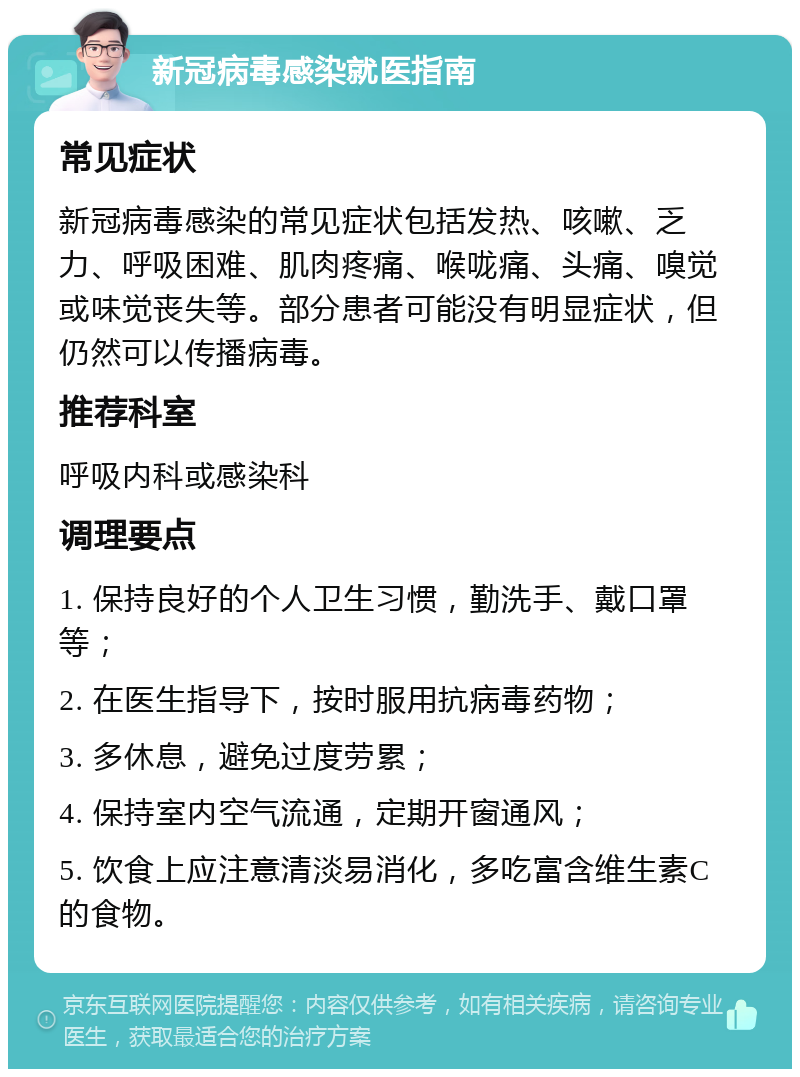 新冠病毒感染就医指南 常见症状 新冠病毒感染的常见症状包括发热、咳嗽、乏力、呼吸困难、肌肉疼痛、喉咙痛、头痛、嗅觉或味觉丧失等。部分患者可能没有明显症状，但仍然可以传播病毒。 推荐科室 呼吸内科或感染科 调理要点 1. 保持良好的个人卫生习惯，勤洗手、戴口罩等； 2. 在医生指导下，按时服用抗病毒药物； 3. 多休息，避免过度劳累； 4. 保持室内空气流通，定期开窗通风； 5. 饮食上应注意清淡易消化，多吃富含维生素C的食物。