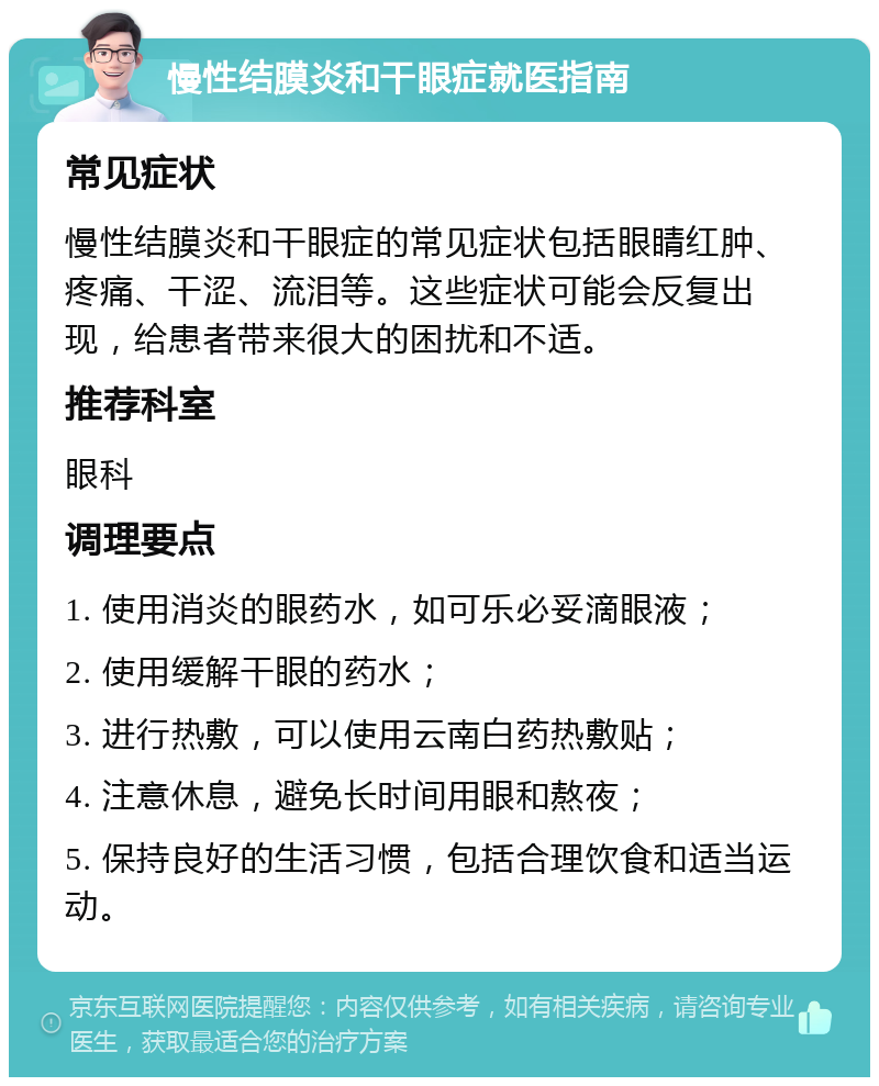 慢性结膜炎和干眼症就医指南 常见症状 慢性结膜炎和干眼症的常见症状包括眼睛红肿、疼痛、干涩、流泪等。这些症状可能会反复出现，给患者带来很大的困扰和不适。 推荐科室 眼科 调理要点 1. 使用消炎的眼药水，如可乐必妥滴眼液； 2. 使用缓解干眼的药水； 3. 进行热敷，可以使用云南白药热敷贴； 4. 注意休息，避免长时间用眼和熬夜； 5. 保持良好的生活习惯，包括合理饮食和适当运动。