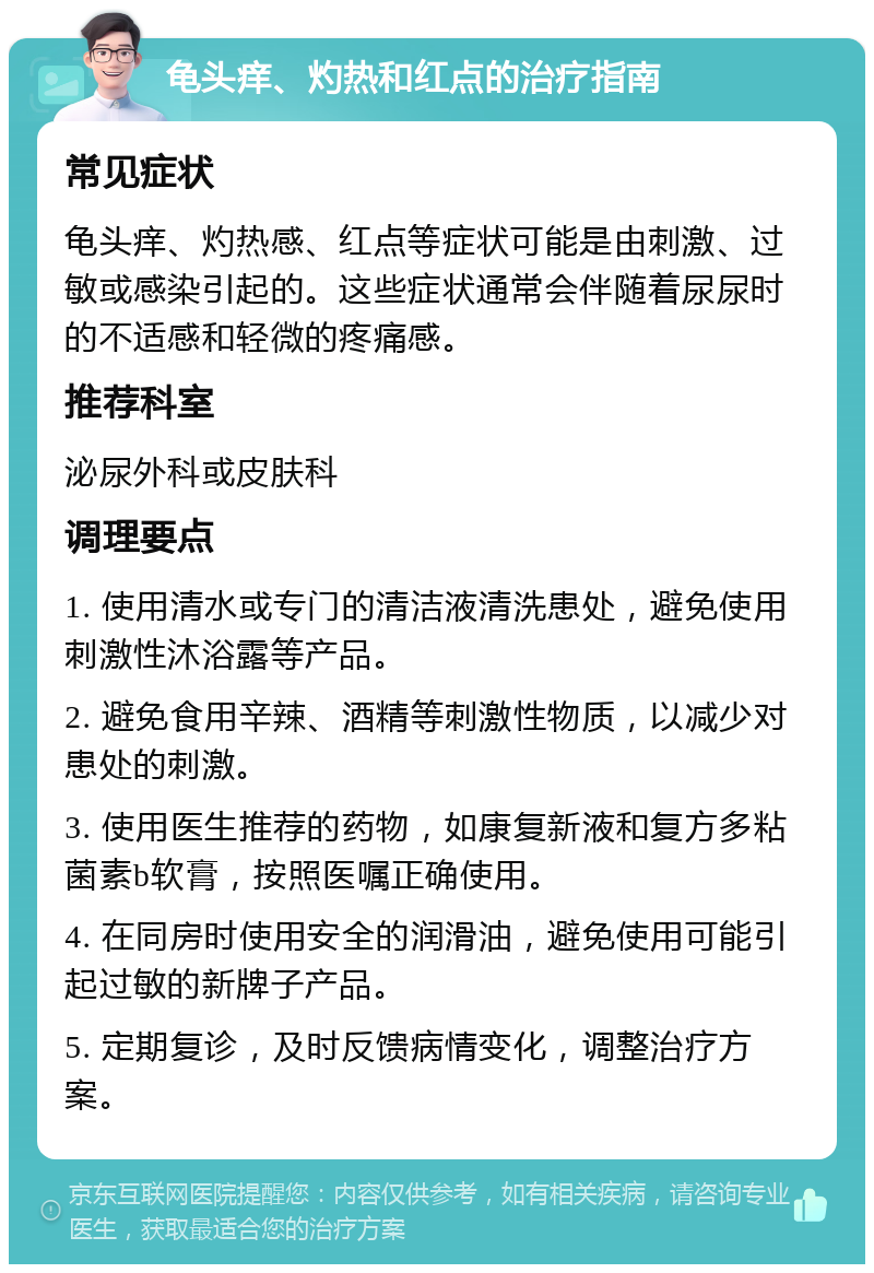 龟头痒、灼热和红点的治疗指南 常见症状 龟头痒、灼热感、红点等症状可能是由刺激、过敏或感染引起的。这些症状通常会伴随着尿尿时的不适感和轻微的疼痛感。 推荐科室 泌尿外科或皮肤科 调理要点 1. 使用清水或专门的清洁液清洗患处，避免使用刺激性沐浴露等产品。 2. 避免食用辛辣、酒精等刺激性物质，以减少对患处的刺激。 3. 使用医生推荐的药物，如康复新液和复方多粘菌素b软膏，按照医嘱正确使用。 4. 在同房时使用安全的润滑油，避免使用可能引起过敏的新牌子产品。 5. 定期复诊，及时反馈病情变化，调整治疗方案。