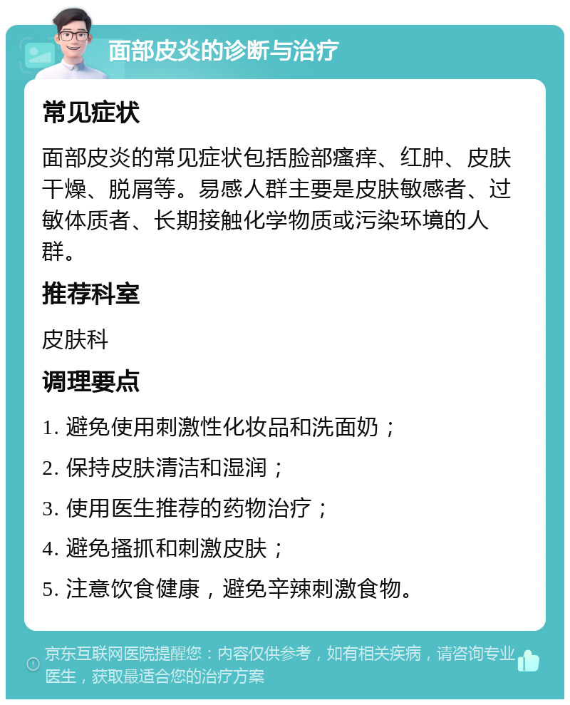 面部皮炎的诊断与治疗 常见症状 面部皮炎的常见症状包括脸部瘙痒、红肿、皮肤干燥、脱屑等。易感人群主要是皮肤敏感者、过敏体质者、长期接触化学物质或污染环境的人群。 推荐科室 皮肤科 调理要点 1. 避免使用刺激性化妆品和洗面奶； 2. 保持皮肤清洁和湿润； 3. 使用医生推荐的药物治疗； 4. 避免搔抓和刺激皮肤； 5. 注意饮食健康，避免辛辣刺激食物。