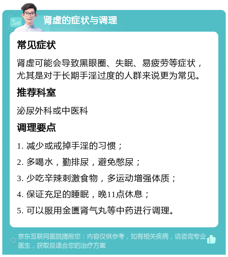 肾虚的症状与调理 常见症状 肾虚可能会导致黑眼圈、失眠、易疲劳等症状，尤其是对于长期手淫过度的人群来说更为常见。 推荐科室 泌尿外科或中医科 调理要点 1. 减少或戒掉手淫的习惯； 2. 多喝水，勤排尿，避免憋尿； 3. 少吃辛辣刺激食物，多运动增强体质； 4. 保证充足的睡眠，晚11点休息； 5. 可以服用金匮肾气丸等中药进行调理。