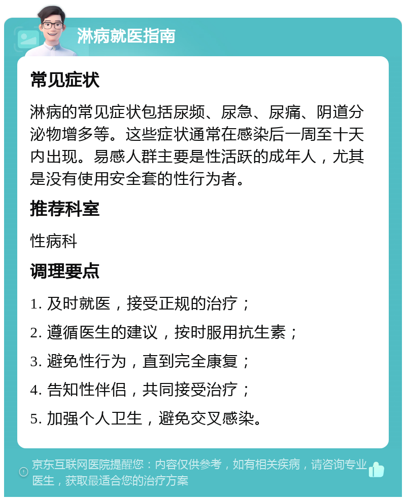 淋病就医指南 常见症状 淋病的常见症状包括尿频、尿急、尿痛、阴道分泌物增多等。这些症状通常在感染后一周至十天内出现。易感人群主要是性活跃的成年人，尤其是没有使用安全套的性行为者。 推荐科室 性病科 调理要点 1. 及时就医，接受正规的治疗； 2. 遵循医生的建议，按时服用抗生素； 3. 避免性行为，直到完全康复； 4. 告知性伴侣，共同接受治疗； 5. 加强个人卫生，避免交叉感染。