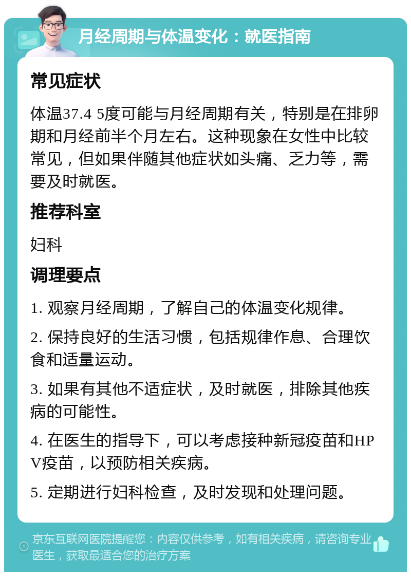 月经周期与体温变化：就医指南 常见症状 体温37.4 5度可能与月经周期有关，特别是在排卵期和月经前半个月左右。这种现象在女性中比较常见，但如果伴随其他症状如头痛、乏力等，需要及时就医。 推荐科室 妇科 调理要点 1. 观察月经周期，了解自己的体温变化规律。 2. 保持良好的生活习惯，包括规律作息、合理饮食和适量运动。 3. 如果有其他不适症状，及时就医，排除其他疾病的可能性。 4. 在医生的指导下，可以考虑接种新冠疫苗和HPV疫苗，以预防相关疾病。 5. 定期进行妇科检查，及时发现和处理问题。