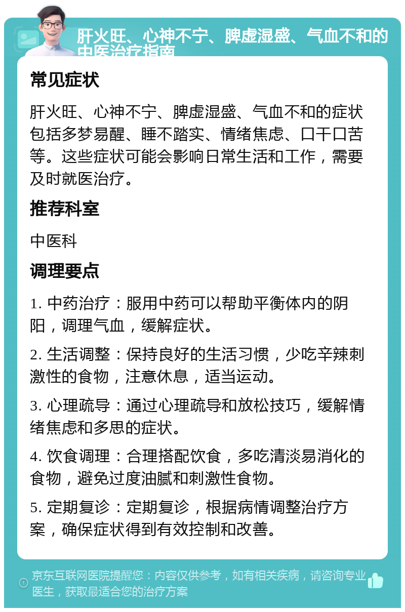 肝火旺、心神不宁、脾虚湿盛、气血不和的中医治疗指南 常见症状 肝火旺、心神不宁、脾虚湿盛、气血不和的症状包括多梦易醒、睡不踏实、情绪焦虑、口干口苦等。这些症状可能会影响日常生活和工作，需要及时就医治疗。 推荐科室 中医科 调理要点 1. 中药治疗：服用中药可以帮助平衡体内的阴阳，调理气血，缓解症状。 2. 生活调整：保持良好的生活习惯，少吃辛辣刺激性的食物，注意休息，适当运动。 3. 心理疏导：通过心理疏导和放松技巧，缓解情绪焦虑和多思的症状。 4. 饮食调理：合理搭配饮食，多吃清淡易消化的食物，避免过度油腻和刺激性食物。 5. 定期复诊：定期复诊，根据病情调整治疗方案，确保症状得到有效控制和改善。