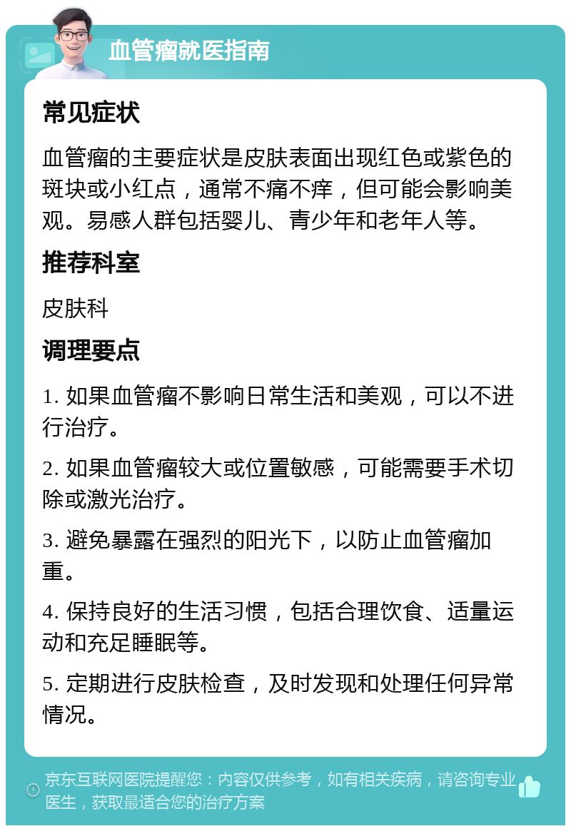 血管瘤就医指南 常见症状 血管瘤的主要症状是皮肤表面出现红色或紫色的斑块或小红点，通常不痛不痒，但可能会影响美观。易感人群包括婴儿、青少年和老年人等。 推荐科室 皮肤科 调理要点 1. 如果血管瘤不影响日常生活和美观，可以不进行治疗。 2. 如果血管瘤较大或位置敏感，可能需要手术切除或激光治疗。 3. 避免暴露在强烈的阳光下，以防止血管瘤加重。 4. 保持良好的生活习惯，包括合理饮食、适量运动和充足睡眠等。 5. 定期进行皮肤检查，及时发现和处理任何异常情况。