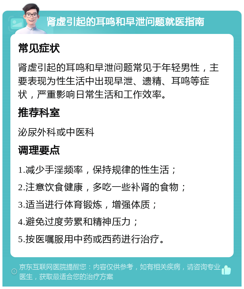 肾虚引起的耳鸣和早泄问题就医指南 常见症状 肾虚引起的耳鸣和早泄问题常见于年轻男性，主要表现为性生活中出现早泄、遗精、耳鸣等症状，严重影响日常生活和工作效率。 推荐科室 泌尿外科或中医科 调理要点 1.减少手淫频率，保持规律的性生活； 2.注意饮食健康，多吃一些补肾的食物； 3.适当进行体育锻炼，增强体质； 4.避免过度劳累和精神压力； 5.按医嘱服用中药或西药进行治疗。